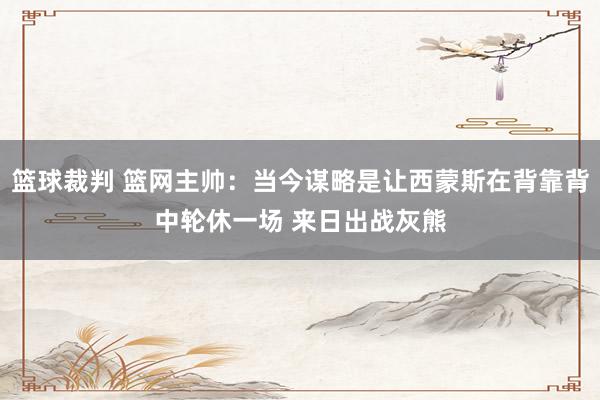 篮球裁判 篮网主帅：当今谋略是让西蒙斯在背靠背中轮休一场 来日出战灰熊