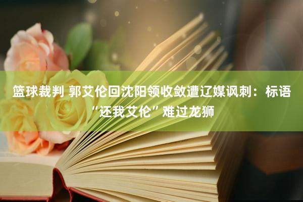 篮球裁判 郭艾伦回沈阳领收敛遭辽媒讽刺：标语“还我艾伦”难过龙狮