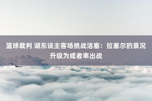 篮球裁判 湖东谈主客场挑战活塞：拉塞尔的景况升级为或者率出战