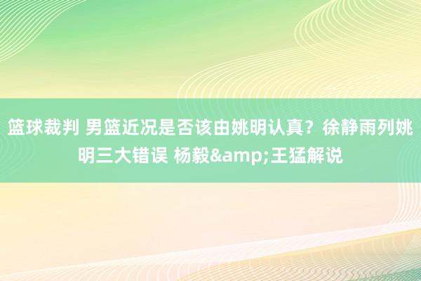 篮球裁判 男篮近况是否该由姚明认真？徐静雨列姚明三大错误 杨毅&王猛解说