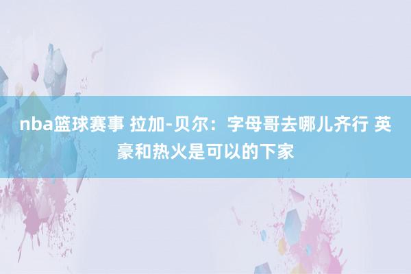 nba篮球赛事 拉加-贝尔：字母哥去哪儿齐行 英豪和热火是可以的下家