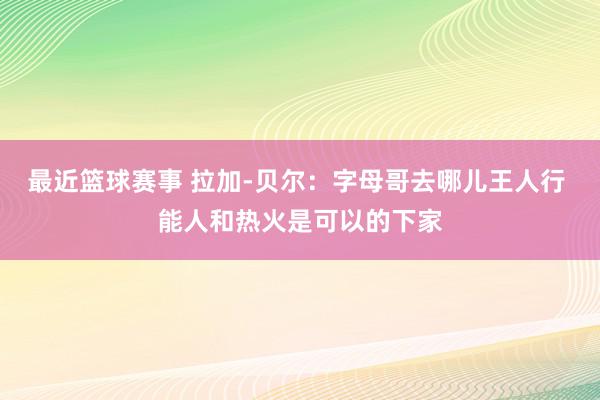 最近篮球赛事 拉加-贝尔：字母哥去哪儿王人行 能人和热火是可以的下家