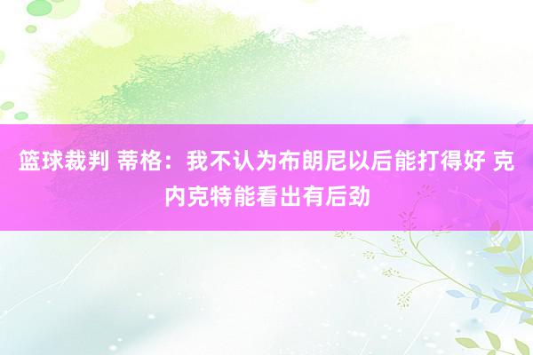 篮球裁判 蒂格：我不认为布朗尼以后能打得好 克内克特能看出有后劲