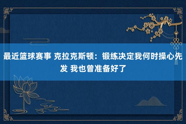 最近篮球赛事 克拉克斯顿：锻练决定我何时操心先发 我也曾准备好了