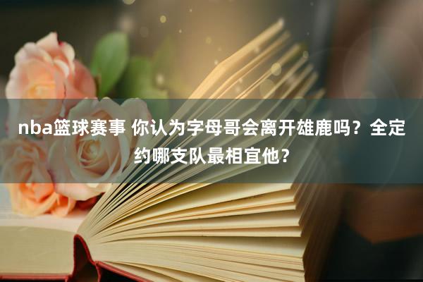 nba篮球赛事 你认为字母哥会离开雄鹿吗？全定约哪支队最相宜他？