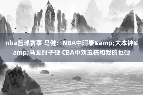 nba篮球赛事 马健：NBA中阿泰&大本钟&马龙肘子硬 CBA中刘玉栋和我的也硬