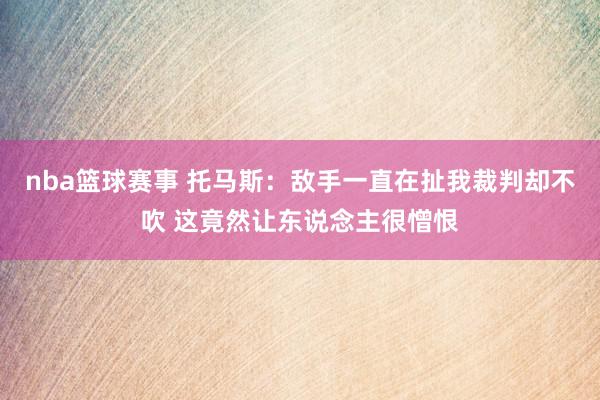 nba篮球赛事 托马斯：敌手一直在扯我裁判却不吹 这竟然让东说念主很憎恨