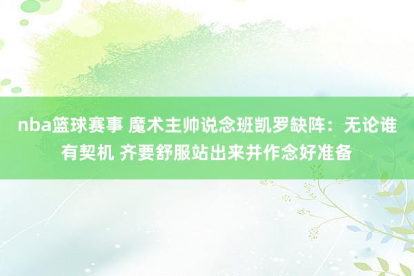 nba篮球赛事 魔术主帅说念班凯罗缺阵：无论谁有契机 齐要舒服站出来并作念好准备