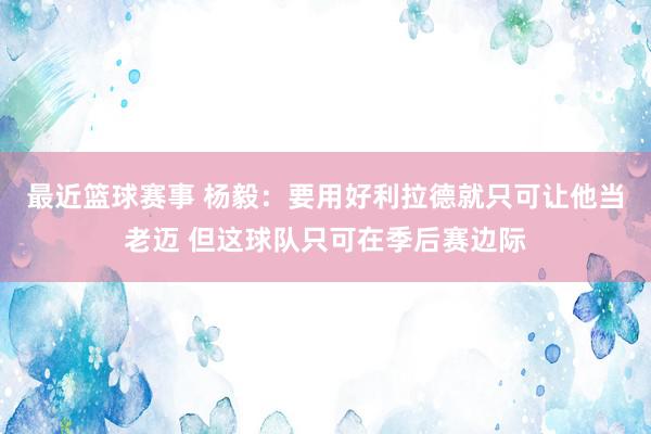 最近篮球赛事 杨毅：要用好利拉德就只可让他当老迈 但这球队只可在季后赛边际