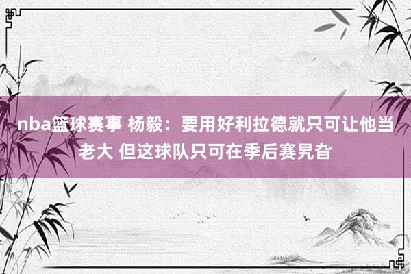 nba篮球赛事 杨毅：要用好利拉德就只可让他当老大 但这球队只可在季后赛旯旮