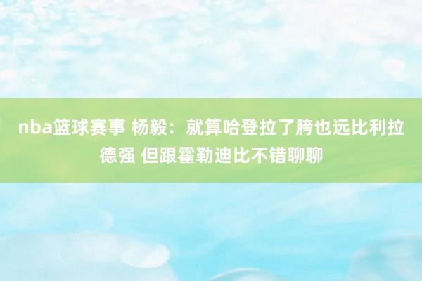 nba篮球赛事 杨毅：就算哈登拉了胯也远比利拉德强 但跟霍勒迪比不错聊聊