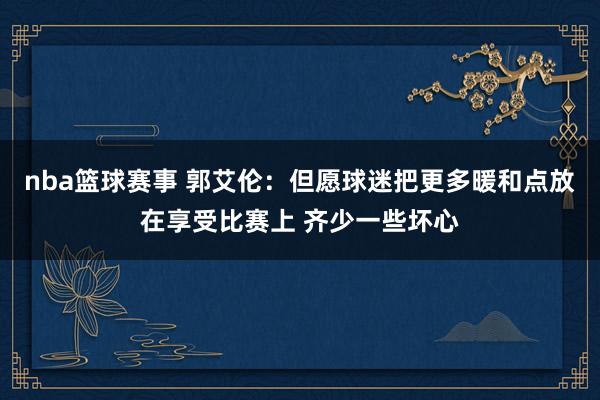 nba篮球赛事 郭艾伦：但愿球迷把更多暖和点放在享受比赛上 齐少一些坏心