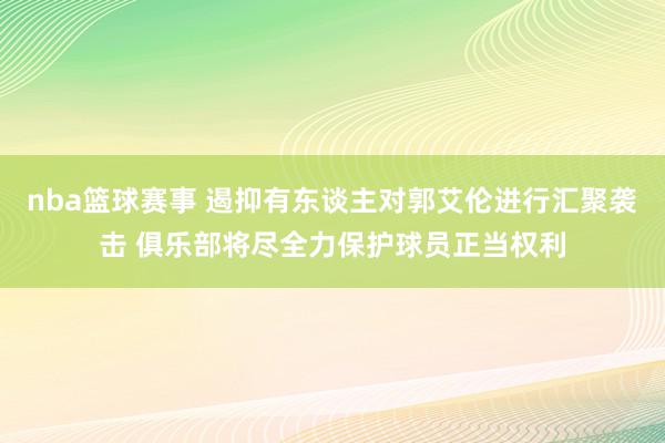 nba篮球赛事 遏抑有东谈主对郭艾伦进行汇聚袭击 俱乐部将尽全力保护球员正当权利