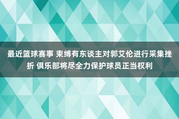 最近篮球赛事 束缚有东谈主对郭艾伦进行采集挫折 俱乐部将尽全力保护球员正当权利