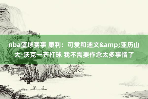 nba篮球赛事 康利：可爱和迪文&亚历山大-沃克一齐打球 我不需要作念太多事情了