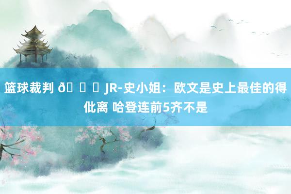 篮球裁判 👀JR-史小姐：欧文是史上最佳的得仳离 哈登连前5齐不是