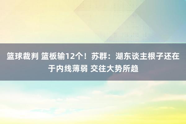 篮球裁判 篮板输12个！苏群：湖东谈主根子还在于内线薄弱 交往大势所趋