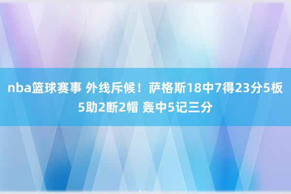 nba篮球赛事 外线斥候！萨格斯18中7得23分5板5助2断2帽 轰中5记三分