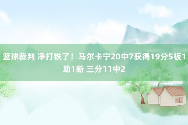 篮球裁判 净打铁了！马尔卡宁20中7获得19分5板1助1断 三分11中2