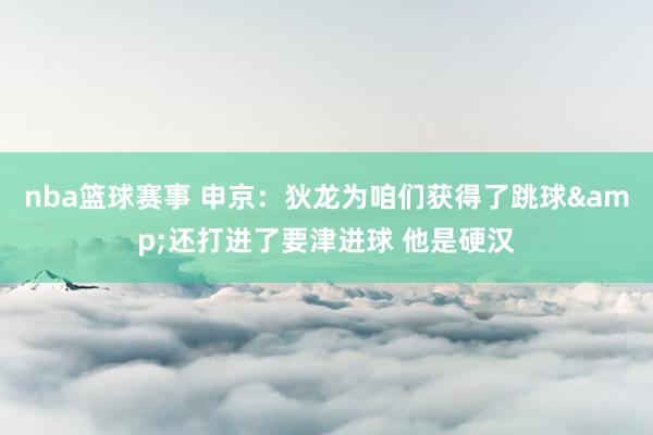 nba篮球赛事 申京：狄龙为咱们获得了跳球&还打进了要津进球 他是硬汉