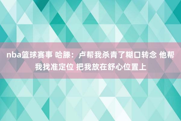 nba篮球赛事 哈滕：卢帮我杀青了糊口转念 他帮我找准定位 把我放在舒心位置上