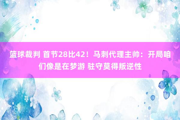 篮球裁判 首节28比42！马刺代理主帅：开局咱们像是在梦游 驻守莫得叛逆性