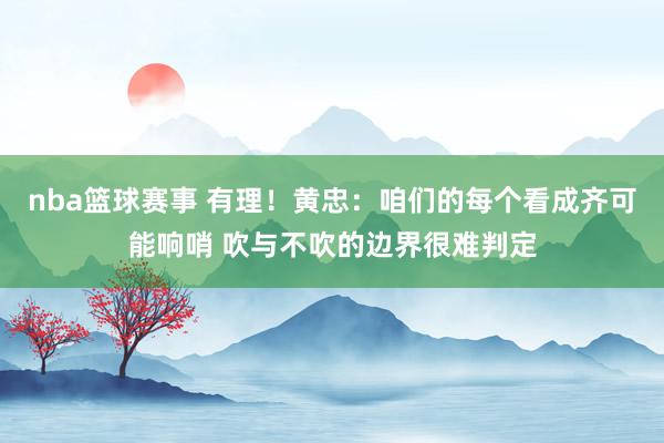 nba篮球赛事 有理！黄忠：咱们的每个看成齐可能响哨 吹与不吹的边界很难判定