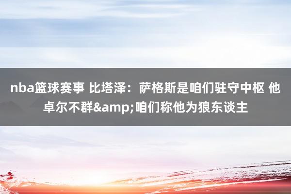 nba篮球赛事 比塔泽：萨格斯是咱们驻守中枢 他卓尔不群&咱们称他为狼东谈主