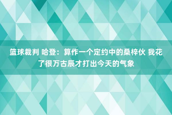 篮球裁判 哈登：算作一个定约中的桑梓伙 我花了很万古辰才打出今天的气象