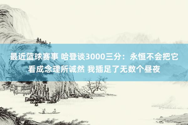 最近篮球赛事 哈登谈3000三分：永恒不会把它看成念理所诚然 我插足了无数个昼夜