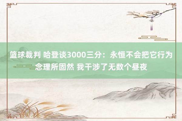 篮球裁判 哈登谈3000三分：永恒不会把它行为念理所固然 我干涉了无数个昼夜