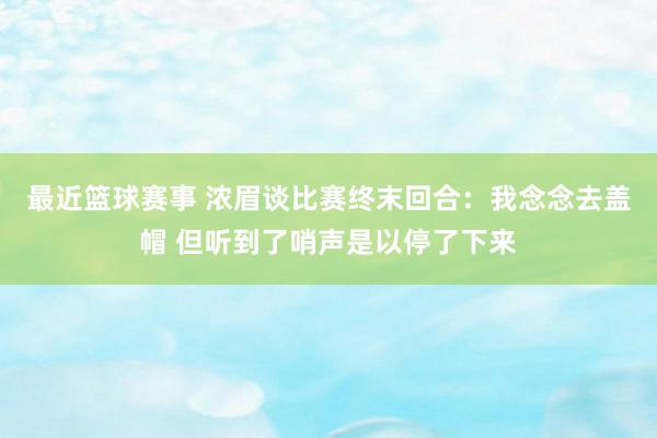 最近篮球赛事 浓眉谈比赛终末回合：我念念去盖帽 但听到了哨声是以停了下来