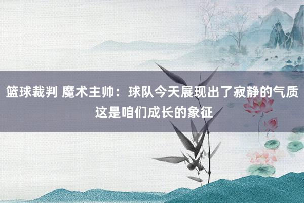 篮球裁判 魔术主帅：球队今天展现出了寂静的气质 这是咱们成长的象征