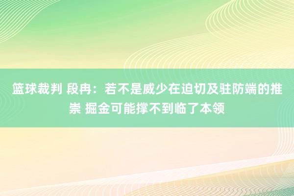 篮球裁判 段冉：若不是威少在迫切及驻防端的推崇 掘金可能撑不到临了本领