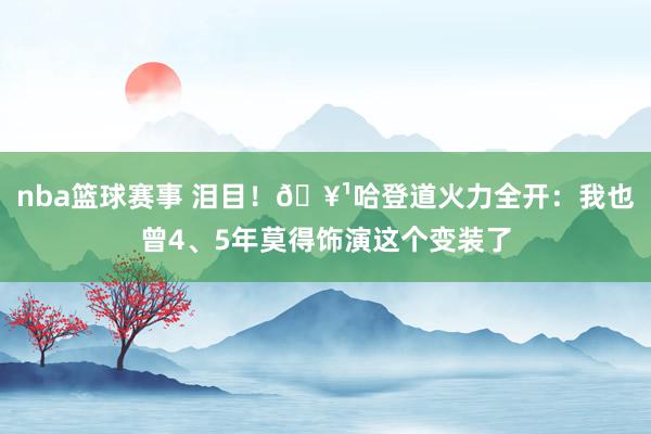 nba篮球赛事 泪目！🥹哈登道火力全开：我也曾4、5年莫得饰演这个变装了