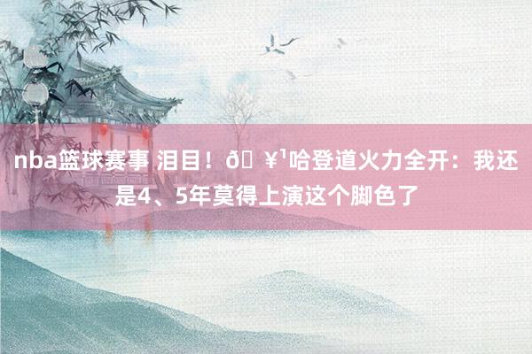 nba篮球赛事 泪目！🥹哈登道火力全开：我还是4、5年莫得上演这个脚色了