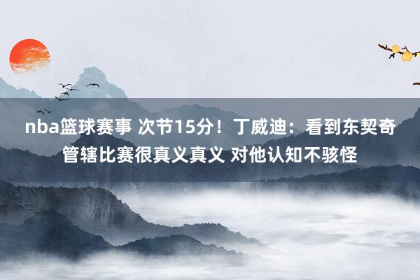 nba篮球赛事 次节15分！丁威迪：看到东契奇管辖比赛很真义真义 对他认知不骇怪