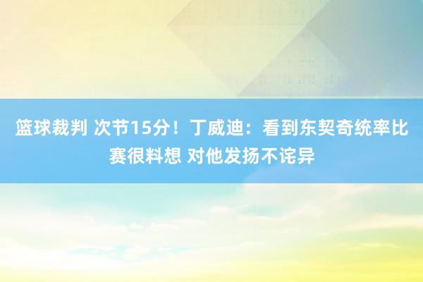 篮球裁判 次节15分！丁威迪：看到东契奇统率比赛很料想 对他发扬不诧异