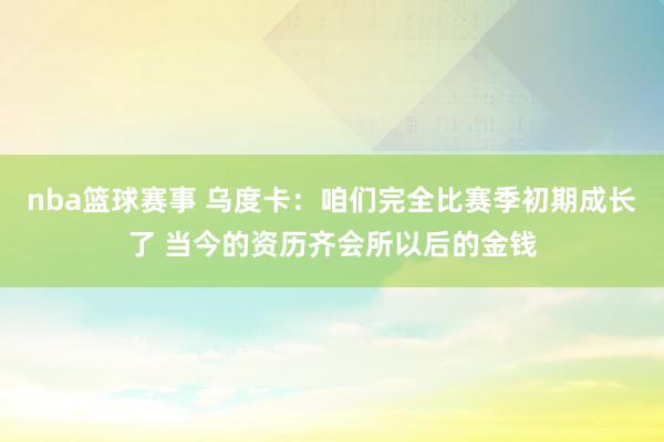 nba篮球赛事 乌度卡：咱们完全比赛季初期成长了 当今的资历齐会所以后的金钱