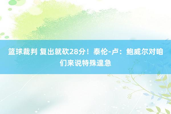 篮球裁判 复出就砍28分！泰伦-卢：鲍威尔对咱们来说特殊遑急