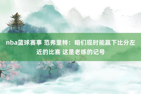 nba篮球赛事 范弗里特：咱们现时能赢下比分左近的比赛 这是老练的记号