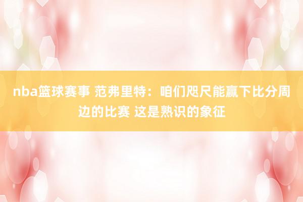 nba篮球赛事 范弗里特：咱们咫尺能赢下比分周边的比赛 这是熟识的象征