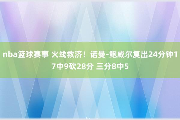 nba篮球赛事 火线救济！诺曼-鲍威尔复出24分钟17中9砍28分 三分8中5