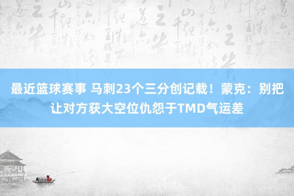 最近篮球赛事 马刺23个三分创记载！蒙克：别把让对方获大空位仇怨于TMD气运差