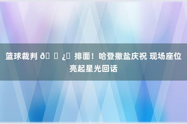 篮球裁判 🐿️排面！哈登撒盐庆祝 现场座位亮起星光回话