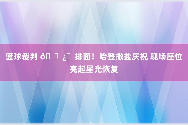 篮球裁判 🐿️排面！哈登撒盐庆祝 现场座位亮起星光恢复