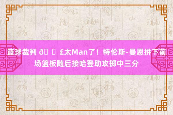 篮球裁判 💣太Man了！特伦斯-曼恩拼下前场篮板随后接哈登助攻掷中三分