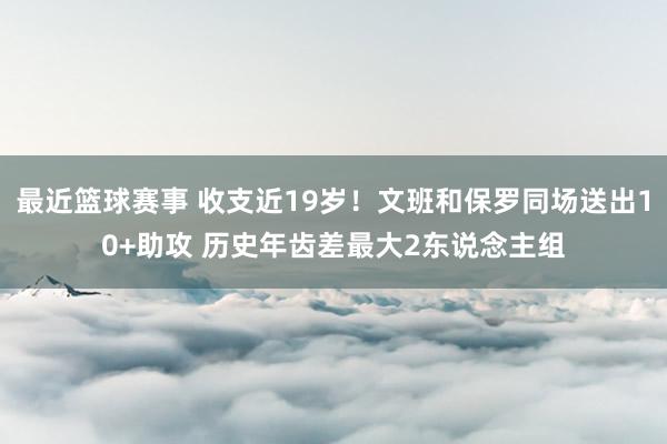 最近篮球赛事 收支近19岁！文班和保罗同场送出10+助攻 历史年齿差最大2东说念主组