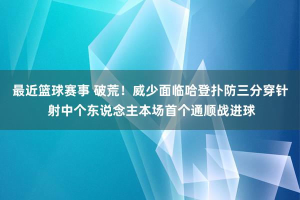 最近篮球赛事 破荒！威少面临哈登扑防三分穿针 射中个东说念主本场首个通顺战进球