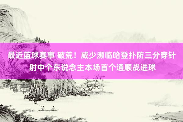 最近篮球赛事 破荒！威少濒临哈登扑防三分穿针 射中个东说念主本场首个通顺战进球